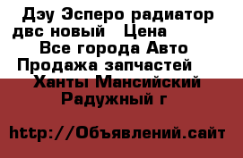 Дэу Эсперо радиатор двс новый › Цена ­ 2 300 - Все города Авто » Продажа запчастей   . Ханты-Мансийский,Радужный г.